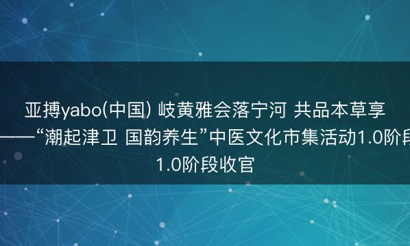 亚搏yabo(中国) 岐黄雅会落宁河 共品本草享生计 ——“潮起津卫 国韵养生”中医文化市集活动1.0阶段收官