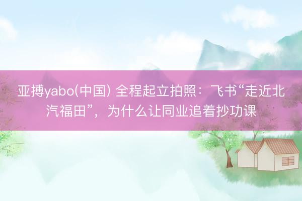 亚搏yabo(中国) 全程起立拍照：飞书“走近北汽福田”，为什么让同业追着抄功课
