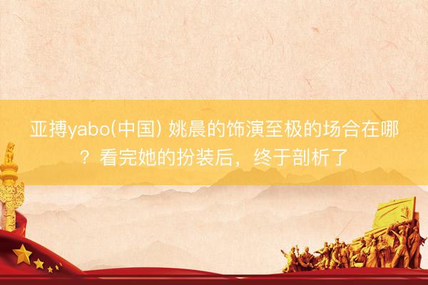 亚搏yabo(中国) 姚晨的饰演至极的场合在哪？看完她的扮装后，终于剖析了