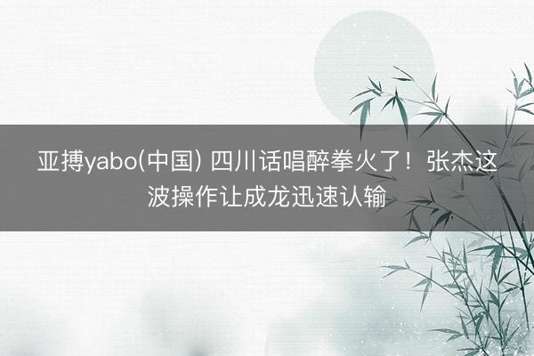 亚搏yabo(中国) 四川话唱醉拳火了！张杰这波操作让成龙迅速认输