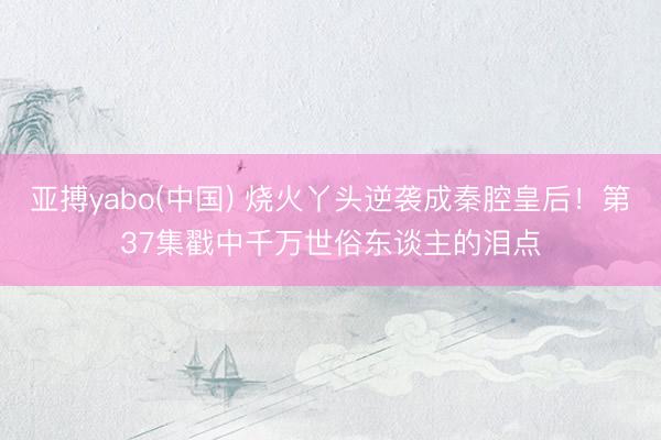 亚搏yabo(中国) 烧火丫头逆袭成秦腔皇后！第37集戳中千万世俗东谈主的泪点