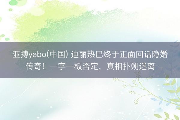亚搏yabo(中国) 迪丽热巴终于正面回话隐婚传奇！一字一板否定，真相扑朔迷离
