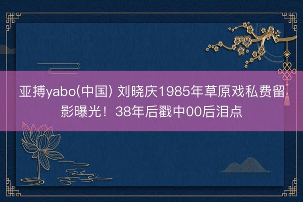 亚搏yabo(中国) 刘晓庆1985年草原戏私费留影曝光!38年后戳中00后泪点