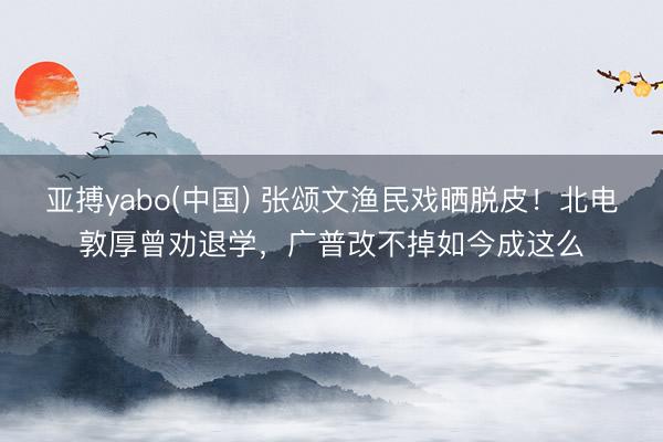 亚搏yabo(中国) 张颂文渔民戏晒脱皮！北电敦厚曾劝退学，广普改不掉如今成这么
