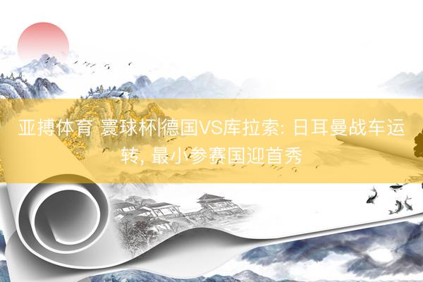 亚搏体育 寰球杯|德国VS库拉索: 日耳曼战车运转， 最小参赛国迎首秀