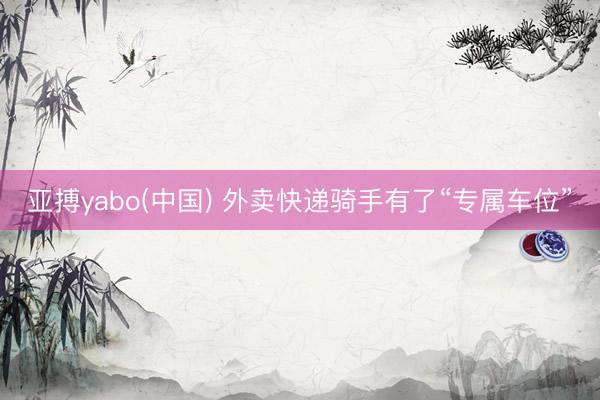 亚搏yabo(中国) 外卖快递骑手有了“专属车位”