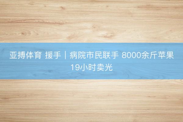 亚搏体育 援手|病院市民联手 8000余斤苹果19小时卖光