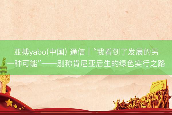 亚搏yabo(中国) 通信|“我看到了发展的另一种可能”——别称肯尼亚后生的绿色实行之路