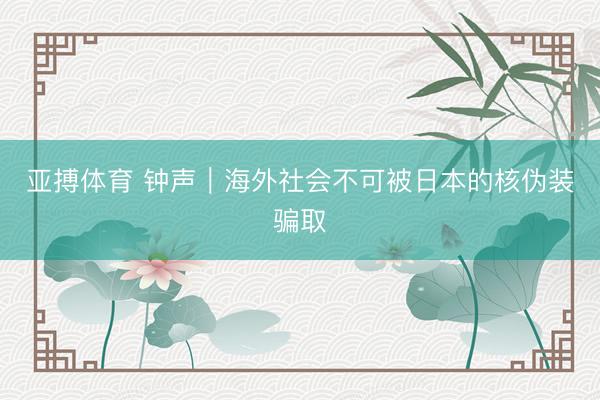 亚搏体育 钟声｜海外社会不可被日本的核伪装骗取