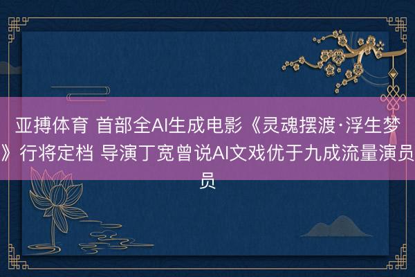 亚搏体育 首部全AI生成电影《灵魂摆渡·浮生梦》行将定档 导演丁宽曾说AI文戏优于九成流量演员