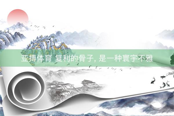 亚搏体育 复利的骨子， 是一种寰宇不雅