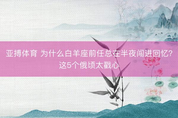 亚搏体育 为什么白羊座前任总在半夜闯进回忆？这5个俄顷太戳心