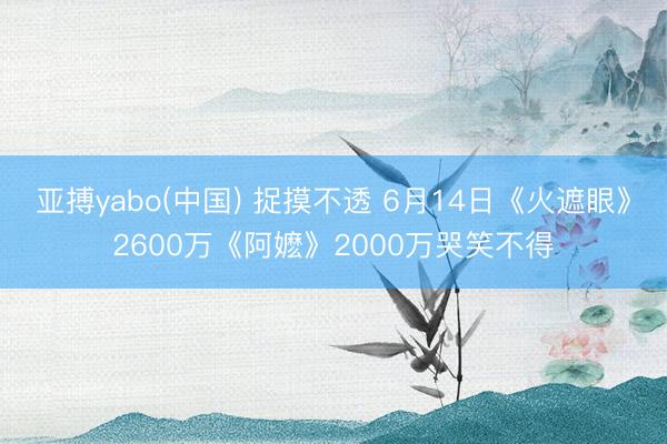 亚搏yabo(中国) 捉摸不透 6月14日《火遮眼》2600万《阿嬷》2000万哭笑不得