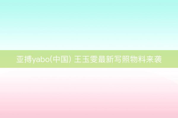 亚搏yabo(中国) 王玉雯最新写照物料来袭