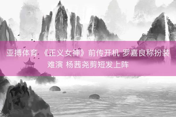 亚搏体育 《正义女神》前传开机 罗嘉良称扮装难演 杨茜尧剪短发上阵