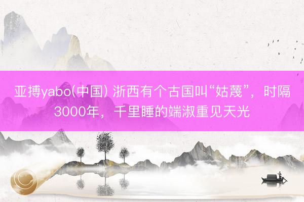 亚搏yabo(中国) 浙西有个古国叫“姑蔑”，时隔3000年，千里睡的端淑重见天光