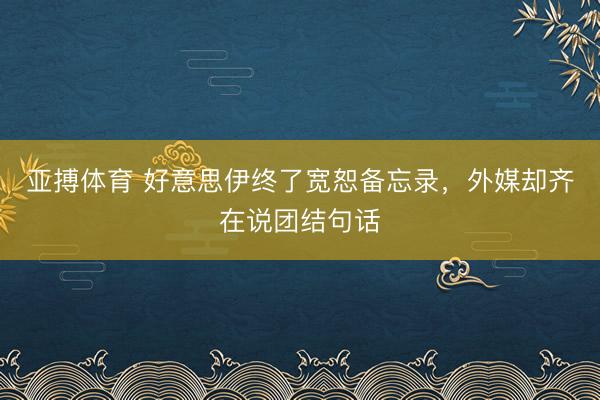 亚搏体育 好意思伊终了宽恕备忘录，外媒却齐在说团结句话