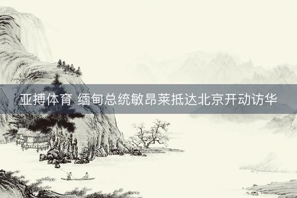 亚搏体育 缅甸总统敏昂莱抵达北京开动访华