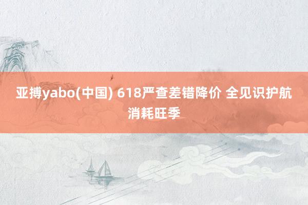 亚搏yabo(中国) 618严查差错降价 全见识护航消耗旺季