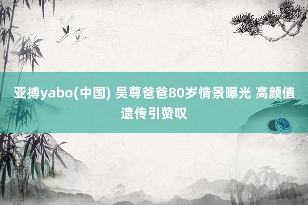 亚搏yabo(中国) 吴尊爸爸80岁情景曝光 高颜值遗传引赞叹