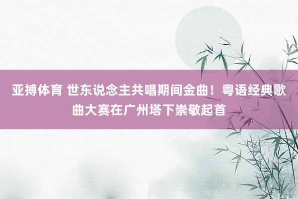 亚搏体育 世东说念主共唱期间金曲！粤语经典歌曲大赛在广州塔下崇敬起首