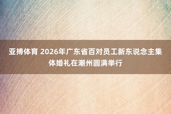 亚搏体育 2026年广东省百对员工新东说念主集体婚礼在潮州圆满举行