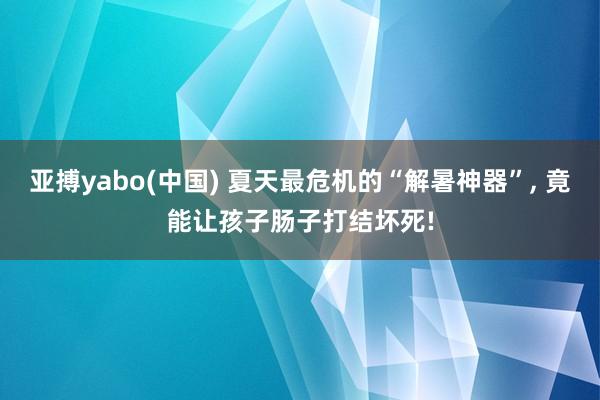 亚搏yabo(中国) 夏天最危机的“解暑神器”， 竟能让孩子肠子打结坏死!
