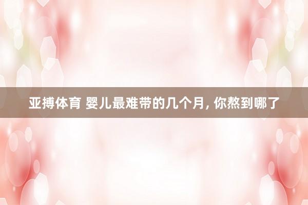 亚搏体育 婴儿最难带的几个月， 你熬到哪了