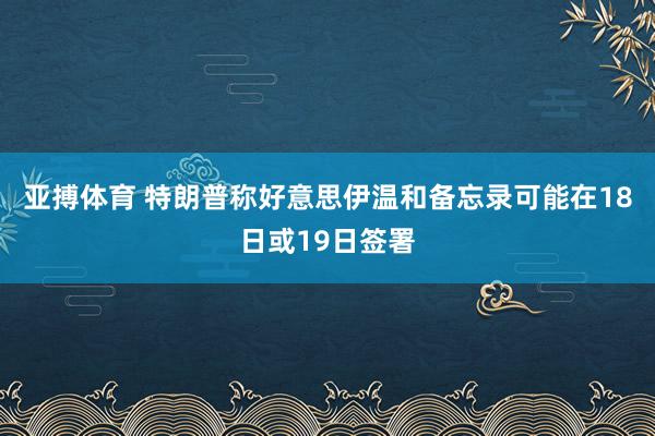 亚搏体育 特朗普称好意思伊温和备忘录可能在18日或19日签署