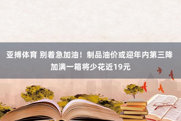 亚搏体育 别着急加油!制品油价或迎年内第三降 加满一箱将少花近19元
