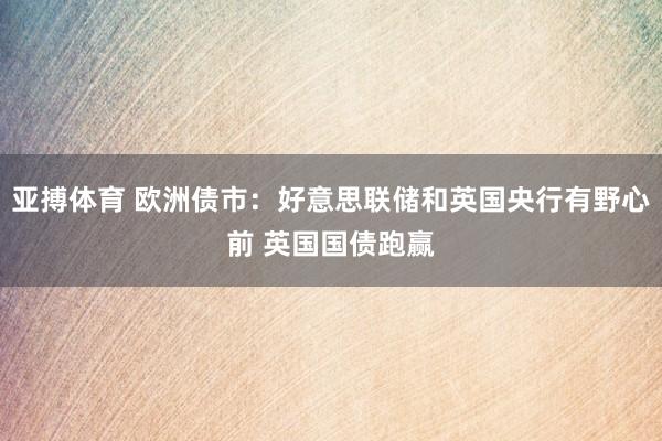 亚搏体育 欧洲债市:好意思联储和英国央行有野心前 英国国债跑赢