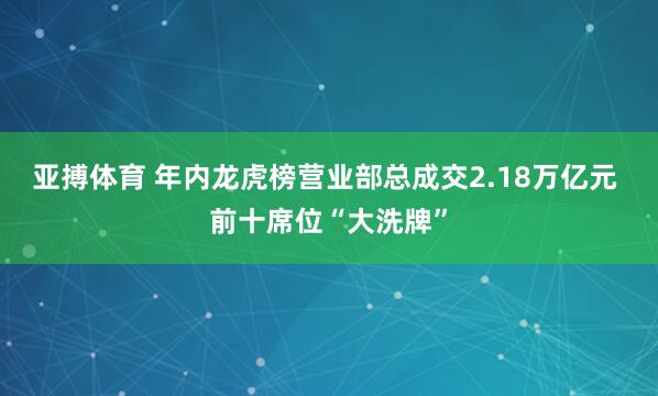 亚搏体育 年内龙虎榜营业部总成交2.18万亿元 前十席位“大洗牌”