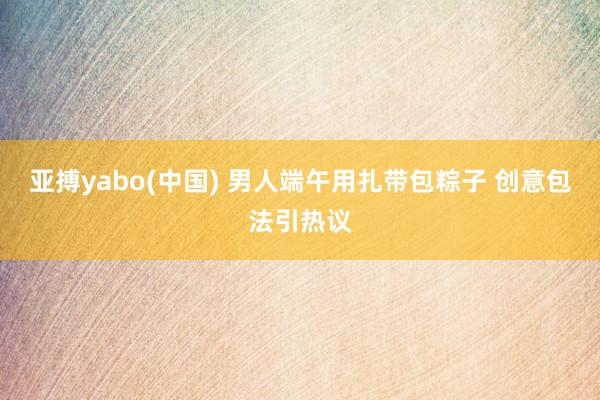 亚搏yabo(中国) 男人端午用扎带包粽子 创意包法引热议