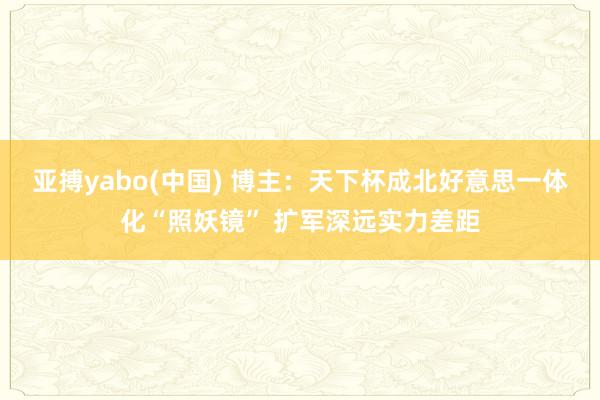 亚搏yabo(中国) 博主：天下杯成北好意思一体化“照妖镜” 扩军深远实力差距