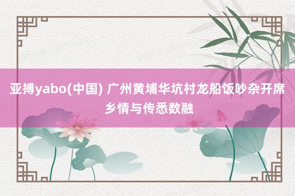 亚搏yabo(中国) 广州黄埔华坑村龙船饭吵杂开席 乡情与传悉数融