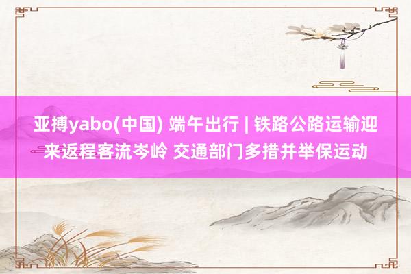 亚搏yabo(中国) 端午出行 | 铁路公路运输迎来返程客流岑岭 交通部门多措并举保运动