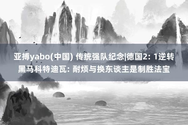 亚搏yabo(中国) 传统强队纪念|德国2: 1逆转黑马科特迪瓦: 耐烦与换东谈主是制胜法宝