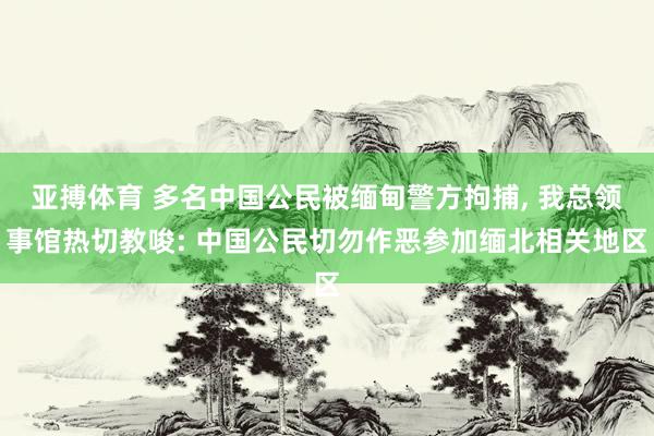 亚搏体育 多名中国公民被缅甸警方拘捕, 我总领事馆热切教唆: 中国公民切勿作恶参加缅北相关地区
